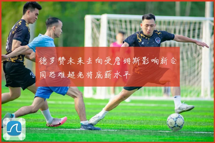 德罗赞未来去向受詹姆斯影响新合同恐难超老将底薪水平