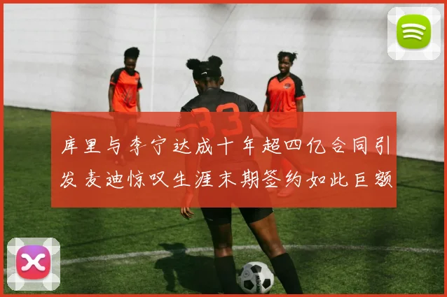 库里与李宁达成十年超四亿合同引发麦迪惊叹生涯末期签约如此巨额前所未闻