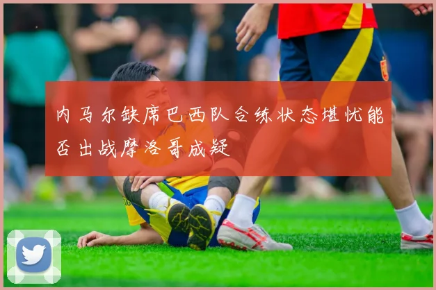 内马尔缺席巴西队合练状态堪忧能否出战摩洛哥成疑