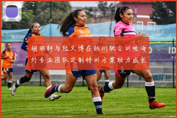 胡明轩与陆文博在杭州联合训练海外专业团队定制特训方案助力成长
