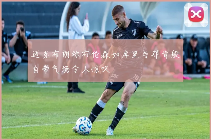 迈克布朗称布伦森如库里与邓肯般自带气场令人惊叹