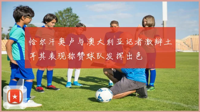 恰尔汗奥卢与澳大利亚记者激辩土耳其表现称赞球队发挥出色