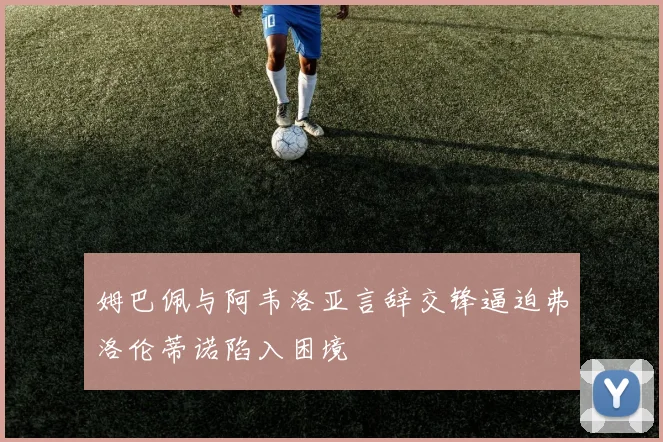 姆巴佩与阿韦洛亚言辞交锋逼迫弗洛伦蒂诺陷入困境
