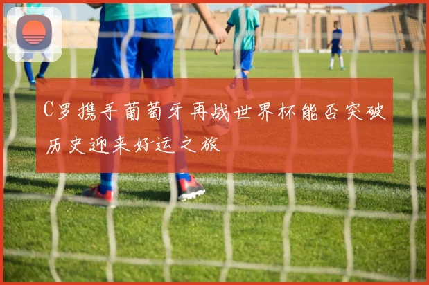 C罗携手葡萄牙再战世界杯能否突破历史迎来好运之旅