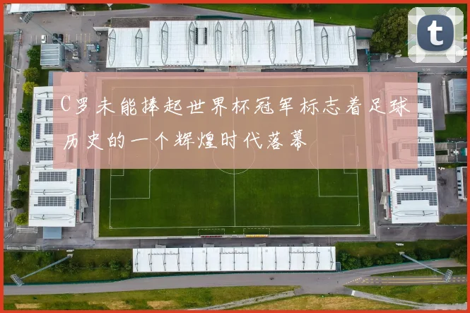 C罗未能捧起世界杯冠军标志着足球历史的一个辉煌时代落幕