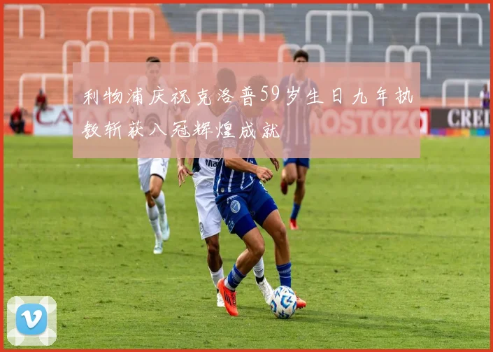 利物浦庆祝克洛普59岁生日九年执教斩获八冠辉煌成就