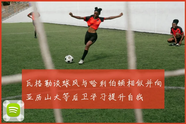 瓦格勒谈球风与哈利伯顿相似并向亚历山大等后卫学习提升自我