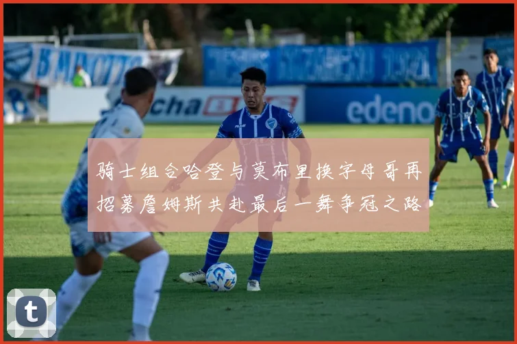 骑士组合哈登与莫布里换字母哥再招募詹姆斯共赴最后一舞争冠之路