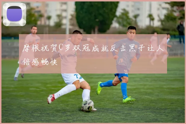 摩根祝贺C罗双冠成就反击黑子让人倍感畅快