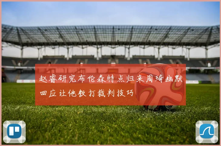 赵睿研究布伦森特点归来周琦幽默回应让他教打裁判技巧