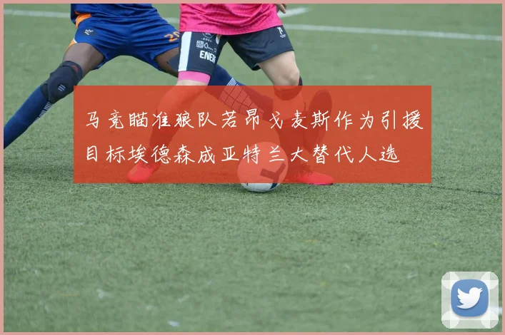 马竞瞄准狼队若昂戈麦斯作为引援目标埃德森成亚特兰大替代人选
