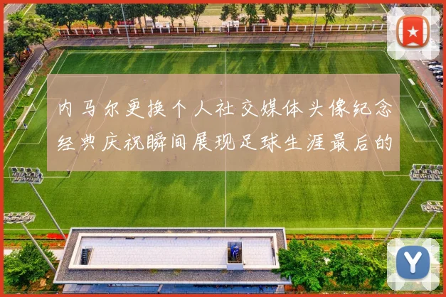 内马尔更换个人社交媒体头像纪念经典庆祝瞬间展现足球生涯最后的辉煌时刻