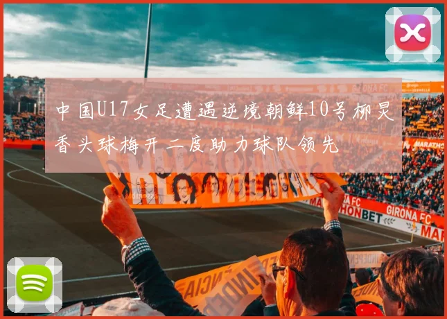 中国U17女足遭遇逆境朝鲜10号柳炅香头球梅开二度助力球队领先
