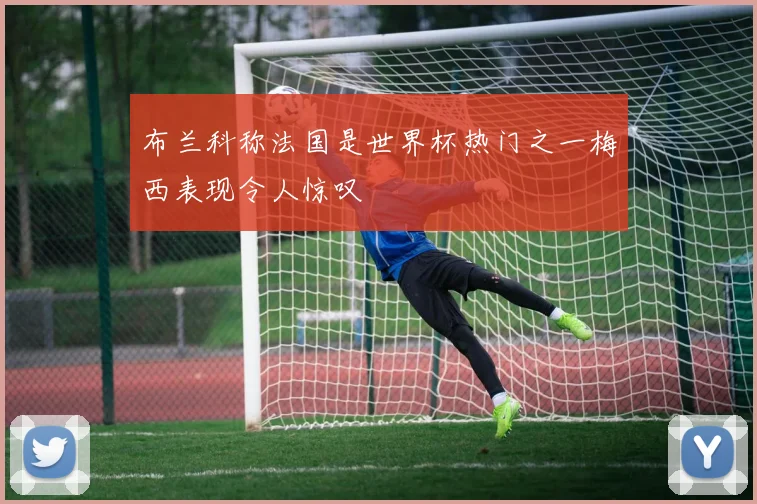 布兰科称法国是世界杯热门之一梅西表现令人惊叹