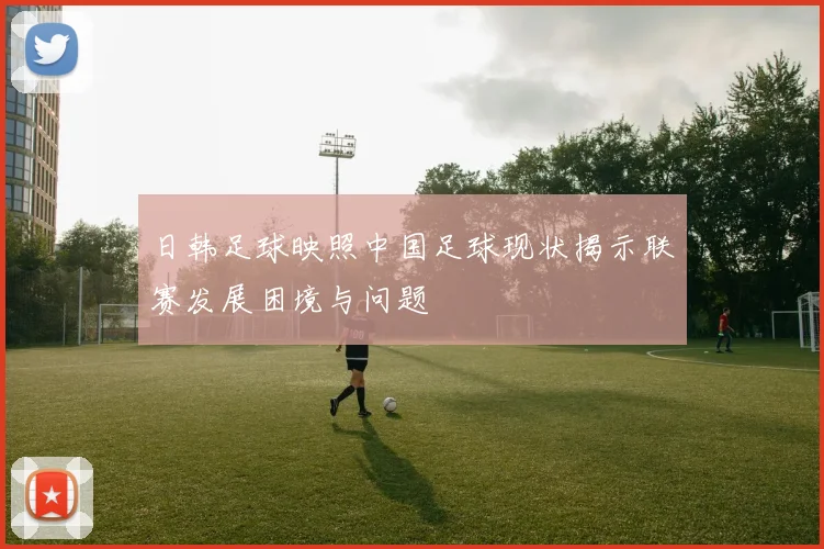 日韩足球映照中国足球现状揭示联赛发展困境与问题