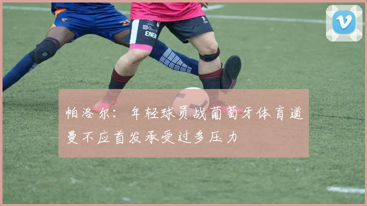 帕洛尔：年轻球员战葡萄牙体育道曼不应首发承受过多压力