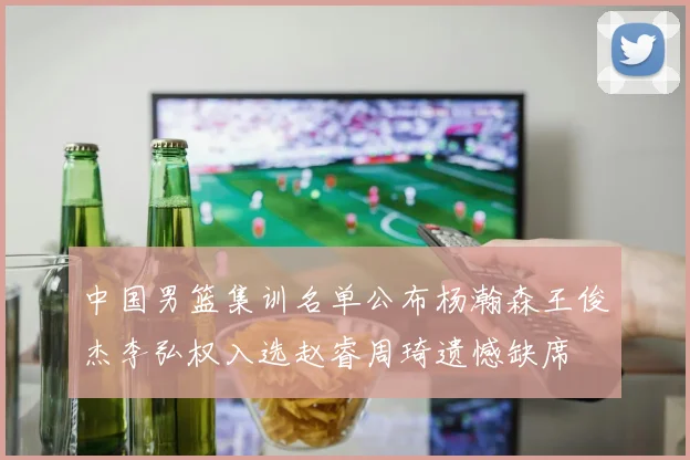 中国男篮集训名单公布杨瀚森王俊杰李弘权入选赵睿周琦遗憾缺席