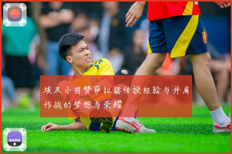 埃及小将赞萨拉赫传授经验与并肩作战的梦想与荣耀