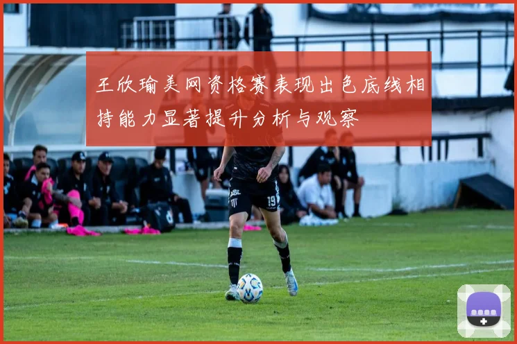 王欣瑜美网资格赛表现出色底线相持能力显著提升分析与观察