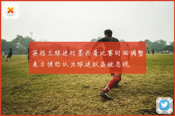 英格兰球迷对墨西哥比赛时间调整表示愤怒认为球迷权益被忽视