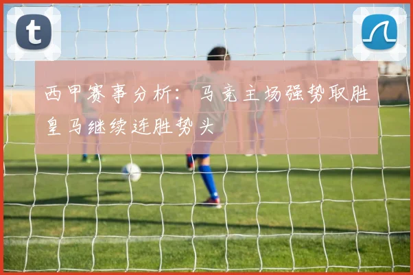 西甲赛事分析：马竞主场强势取胜皇马继续连胜势头