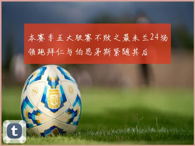 本赛季五大联赛不败之最米兰24场领跑拜仁与伯恩茅斯紧随其后
