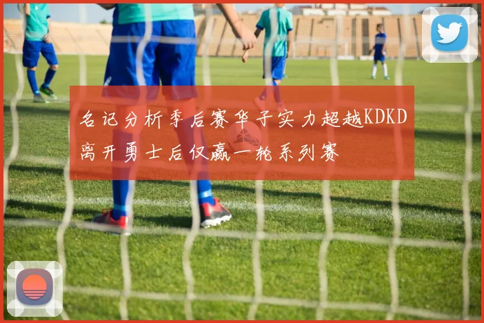 名记分析季后赛华子实力超越KDKD离开勇士后仅赢一轮系列赛